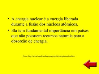 • A energia nuclear é a energia liberada
  durante a fusão dos núcleos atômicos.
• Ela tem fundamental importância em países
  que não possuem recursos naturais para a
  obsorção de energia.


        Fonte: http://www.brasilescola.com/geografia/energia-nuclear.htm
 