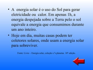 • A energia solar é o uso do Sol para gerar
  eletricidade ou calor. Em apenas 1h, a
  energia despejada sobre a Terra pelo o sol
  equivale a energia que consumimos durante
  um ano inteiro.
• Hoje em dia, muitas casas podem ter
  coletores solares, onde usam a energia solar
  para sobreviver.
     Fonte: Livro – Energia solar, coleção s.ºs planetas 10º edição.
 