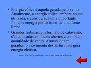 • Energia eólica é aquela gerada pelo vento.
  Atualmente, a energia eólica, embora pouco
  utilizada, é considerada uma importante
  fonte de energia por se tratar de uma fonte
  limpa.
• Grandes turbinas, em formato de catavento,
  são colocadas em locais abertos e com boa
  quantidade de vento. Através de um
  gerador, o movimento destas turbinas gera
  energia elétrica. 
      Fonte: http://www.suapesquisa.com/o_que_e/energia_eolica.htm
 