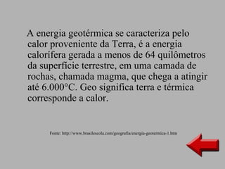 A energia geotérmica se caracteriza pelo
calor proveniente da Terra, é a energia
calorífera gerada a menos de 64 quilômetros
da superfície terrestre, em uma camada de
rochas, chamada magma, que chega a atingir
até 6.000°C. Geo significa terra e térmica
corresponde a calor.


     Fonte: http://www.brasilescola.com/geografia/energia-geotermica-1.htm
 
