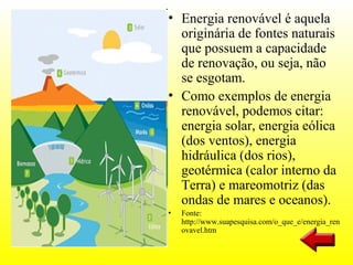 • Energia renovável é aquela
  originária de fontes naturais
  que possuem a capacidade
  de renovação, ou seja, não
  se esgotam.
• Como exemplos de energia
  renovável, podemos citar:
  energia solar, energia eólica
  (dos ventos), energia
  hidráulica (dos rios),
  geotérmica (calor interno da
  Terra) e mareomotriz (das
  ondas de mares e oceanos).
•   Fonte:
    http://www.suapesquisa.com/o_que_e/energia_ren
    ovavel.htm
 