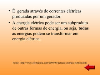 • É gerada através de correntes elétricas
  produzidas por um gerador.
• A energia elétrica pode ser um subproduto
  de outras formas de energia, ou seja, todas
  as energias podem se transformar em
  energia elétrica.




  Fonte: http://www.efeitojoule.com/2008/09/geracao-energia-eletrica.html
 