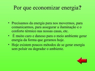 Por que economizar energia?

• Precisamos da energia para nos movermos, para
  comunicarmos, para assegurar a iluminação e o
  conforto térmico nas nossas casas, etc.
• É muito caro e danoso para o meio ambiente gerar
  energia da forma que geramos hoje.
• Hoje existem poucos métodos de se gerar energia
  sem poluir ou degradar o ambiente.
 