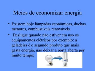 Meios de economizar energia
• Existem hoje lâmpadas econômicas, duchas
  menores, combustíveis renováveis.
• Desligue quando não estiver em uso os
  equipamentos elétricos por exemplo: a
  geladeira é o segundo produto que mais
  gasta energia, não deixar a porta aberta por
  muito tempo;
 