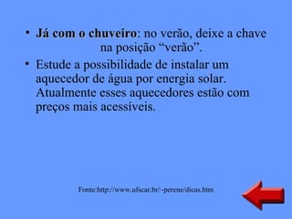 • Já com o chuveiro: no verão, deixe a chave
            chuveiro
              na posição “verão”.
• Estude a possibilidade de instalar um
  aquecedor de água por energia solar.
  Atualmente esses aquecedores estão com
  preços mais acessíveis.




         Fonte:http://www.ufscar.br/~perene/dicas.htm
 