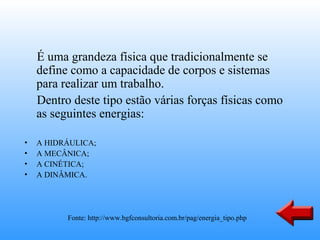 É uma grandeza física que tradicionalmente se
    define como a capacidade de corpos e sistemas
    para realizar um trabalho.
    Dentro deste tipo estão várias forças físicas como
    as seguintes energias:

•   A HIDRÁULICA;
•   A MECÂNICA;
•   A CINÉTICA;
•   A DINÂMICA.




          Fonte: http://www.bgfconsultoria.com.br/pag/energia_tipo.php
 