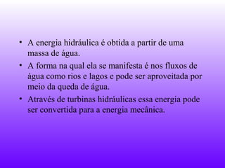 • A energia hidráulica é obtida a partir de uma
  massa de água.
• A forma na qual ela se manifesta é nos fluxos de
  água como rios e lagos e pode ser aproveitada por
  meio da queda de água.
• Através de turbinas hidráulicas essa energia pode
  ser convertida para a energia mecânica.
 