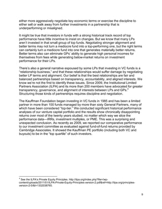 9
either more aggressively negotiate key economic terms or exercise the discipline to
either sell or walk away from further investments in a partnership that is
underperforming or misaligned.
It might be true that investors in funds with a strong historical track record of top
performance have little incentive to insist on changes. But we know that many LPs
aren’t invested in that small group of top funds. Negotiating stronger alignment and
better terms may not turn a mediocre fund into a top-performing one, but the right terms
can certainly turn a mediocre fund into one that generates materially better returns.
Better terms also can eliminate GPs’ ability to generate high personal incomes for
themselves from fees while generating below-market returns on investment
performance for their LPs.
There’s also a general narrative espoused by some LPs that investing in VC funds is a
“relationship business,” and that these relationships would suffer damage by negotiating
better LP terms and alignment. Our belief is that the best relationships are fair and
balanced partnerships based on transparency, accountability, and aligned interests. We
know we’re not the first to identify these issues. Since 2009, the Institutional Limited
Partners Association (ILPA) and its more than 200 members have advocated for greater
transparency, governance, and alignment of interests between LPs and GPs.4
Structuring those kinds of partnerships requires discipline and negotiation.
The Kauffman Foundation began investing in VC funds in 1985 and has been a limited
partner in more than 100 funds managed by more than sixty General Partners, many of
which have been considered “top-tier.” We conducted significant historical performance
analyses of our venture capital portfolio and the results show chronically disappointing
returns over most of the twenty years studied, no matter which way we slice the
performance data—IRRs, investment multiples, or PME. This was a surprising and
unexpected conclusion. As recently as 2009, we reported our comparative performance
to our investment committee as evaluated against fund-of-fund returns provided by
Cambridge Associates. It showed the Kauffman PE portfolio (including both VC and
buyouts) to be in the “top quartile” of such investors.
4
See the ILPA’s Private Equity Principles. http://ilpa.org/index.php?file=/wp-
content/uploads/2011/01/ILPA-Private-Equity-Principles-version-2.pdf&ref=http://ilpa.org/principles-
version-2-0/&t=1332038765.
 