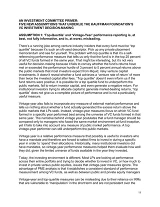 11
AN INVESTMENT COMMITTEE PRIMER:
FIVE NEW ASSUMPTIONS THAT UNDERLIE THE KAUFFMAN FOUNDATION’S
VC INVESTMENT DECISION-MAKING
ASSUMPTION 1: ‘Top-Quartile’ and ‘Vintage-Year’ performance reporting is, at
best, not fully informative, and is, at worst, misleading.
There’s a running joke among venture industry insiders that every fund must be “top
quartile” because it’s such an oft-used descriptor. Pick up any private placement
memorandum and see for yourself. The problem with top quartile is that it’s a self-
referencing performance measure that tells us only that the fund is in the top 25 percent
of all VC funds formed in the same year. That might be interesting, but it’s not very
useful for decision-making because it fails to convey whether the fund’s returns have
met or exceeded the performance hurdle of 3 percent to 5 percent annual returns above
the public markets that most investors expect from illiquid, risky venture capital
investments. It doesn’t reveal whether a fund achieves a ‘venture rate of return’ of more
than twice the invested capital after fees. “Top quartile” doesn’t even inform us if the
fund returns were positive. It is possible for a top quartile fund to underperform the
public markets, fail to return investor capital, and even generate a negative return. For
institutional investors trying to allocate capital to generate market-beating returns, “top
quartile” does not give us a complete picture of performance and is not a particularly
useful measure.
Vintage year also fails to incorporate any measure of external market performance and
tells us nothing about whether a fund actually generated the excess return above the
public markets that LPs seek. Instead, vintage-year measures focus on which VC fund
formed in a specific year performed best among the universe of VC funds formed in that
same year. The narrative behind vintage year postulates that a fund manager should be
compared only to managers who faced the same market environment at fund inception,
yet it fails to take into account any measure of public market performance. A top
vintage-year performer can still underperform the public markets.
Vintage year is a relative performance measure that possibly is useful to investors who
have a mandate and therefore are forced to select firms to invest in during a specific
year in order to ‘spend’ their allocations. Historically, many institutional investors did
have mandates, so vintage-year performance measures helped them evaluate how well
they did, given the limited universe of funds available in the year they invested.
Today, the investing environment is different. Most LPs are looking at performance
across their entire portfolio and trying to decide whether to invest in VC, or how much to
invest in private versus public equities, issues that vintage-year measures ignore. The
advantage of PME analysis is that it establishes a consistent standard of performance
measurement among VC funds, as well as between public and private equity managers
Vintage-year and top-quartile measures can be misleading due to their reliance on IRRs
that are vulnerable to ‘manipulation’ in the short term and are not persistent over the
 