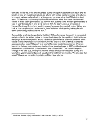 12
term of a fund’s life. IRRs are influenced by the timing of investment cash flows and the
length of time an investment is held, so a fund with limited capital invested and returns
from early exits or early valuation write-ups can generate attractive IRRs in the short
term. For example, a company that is sold and returns more than twice the invested
capital in three years generates a 26 percent IRR, but the same multiple generated by a
sale in year ten results in only a 7.2 percent IRR. As Josh Lerner, a professor at
Harvard Business School and leading researcher on venture capital, notes, “When you
look at how people report performance, there’s often a lot of gaming taking place in
terms of how they manipulate the IRR.”5
Our portfolio analysis shows clearly that high IRR performance frequently is generated
early in a fund’s life, either before or during fundraising for the next fund, but that those
early high IRRs do not predict a fund’s eventual performance. We evaluated our funds
based on the difference between maximum IRR, and final IRR and PME in order to
assess whether peak IRRs early in a fund’s life might foretell the outcome. What we
learned is that our best-performing funds—those launched prior to 1995—did not report
peak returns until the sixth or the seventh year of their lives. That pattern began to
change in the late ’90s, when peak returns almost always were reported during the
fund’s five-year investment period, usually in the first thirty-six months. We also see that
peak IRRs are not consistent predictors of high final returns.
5
Inside IRR, Private Equity International, The First Ten Years, p. 34–36.
 