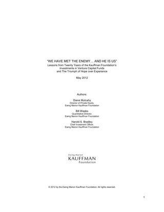 1
“WE HAVE MET THE ENEMY… AND HE IS US”
Lessons from Twenty Years of the Kauffman Foundation’s
Investments in Venture Capital Funds
and The Triumph of Hope over Experience
May 2012
Authors:
Diane Mulcahy
Director of Private Equity,
Ewing Marion Kauffman Foundation
Bill Weeks
Quantitative Director,
Ewing Marion Kauffman Foundation
Harold S. Bradley
Chief Investment Officer,
Ewing Marion Kauffman Foundation
© 2012 by the Ewing Marion Kauffman Foundation. All rights reserved.
 