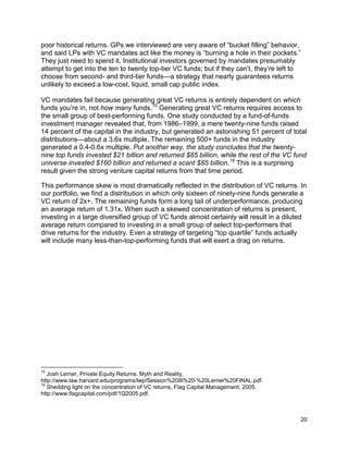 20
poor historical returns. GPs we interviewed are very aware of “bucket filling” behavior,
and said LPs with VC mandates act like the money is “burning a hole in their pockets.”
They just need to spend it. Institutional investors governed by mandates presumably
attempt to get into the ten to twenty top-tier VC funds; but if they can’t, they’re left to
choose from second- and third-tier funds—a strategy that nearly guarantees returns
unlikely to exceed a low-cost, liquid, small cap public index.
VC mandates fail because generating great VC returns is entirely dependent on which
funds you’re in, not how many funds.15
Generating great VC returns requires access to
the small group of best-performing funds. One study conducted by a fund-of-funds
investment manager revealed that, from 1986–1999, a mere twenty-nine funds raised
14 percent of the capital in the industry, but generated an astonishing 51 percent of total
distributions—about a 3.6x multiple. The remaining 500+ funds in the industry
generated a 0.4-0.6x multiple. Put another way, the study concludes that the twenty-
nine top funds invested $21 billion and returned $85 billion, while the rest of the VC fund
universe invested $160 billion and returned a scant $85 billion.16
This is a surprising
result given the strong venture capital returns from that time period.
This performance skew is most dramatically reflected in the distribution of VC returns. In
our portfolio, we find a distribution in which only sixteen of ninety-nine funds generate a
VC return of 2x+. The remaining funds form a long tail of underperformance, producing
an average return of 1.31x. When such a skewed concentration of returns is present,
investing in a large diversified group of VC funds almost certainly will result in a diluted
average return compared to investing in a small group of select top-performers that
drive returns for the industry. Even a strategy of targeting “top quartile” funds actually
will include many less-than-top-performing funds that will exert a drag on returns.
15
Josh Lerner, Private Equity Returns: Myth and Reality,
http://www.law.harvard.edu/programs/lwp/Session%20III%20-%20Lerner%20FINAL.pdf.
16
Shedding light on the concentration of VC returns, Flag Capital Management, 2005.
http://www.flagcapital.com/pdf/1Q2005.pdf.
 