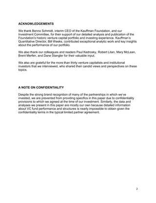 2
ACKNOWLEDGEMENTS
We thank Benno Schmidt, interim CEO of the Kauffman Foundation, and our
Investment Committee, for their support of our detailed analysis and publication of the
Foundation’s historic venture capital portfolio and investing experience. Kauffman’s
Quantitative Director, Bill Weeks, contributed exceptional analytic work and key insights
about the performance of our portfolio.
We also thank our colleagues and readers Paul Kedrosky, Robert Litan, Mary McLean,
Brent Merfen, and Dane Stangler for their valuable input.
We also are grateful for the more than thirty venture capitalists and institutional
investors that we interviewed, who shared their candid views and perspectives on these
topics.
A NOTE ON CONFIDENTIALITY
Despite the strong brand recognition of many of the partnerships in which we’ve
invested, we are prevented from providing specifics in this paper due to confidentiality
provisions to which we agreed at the time of our investment. Similarly, the data and
analyses we present in this paper are mostly our own because detailed information
about VC fund performance and structures is nearly impossible to obtain given the
confidentiality terms in the typical limited partner agreement.
 