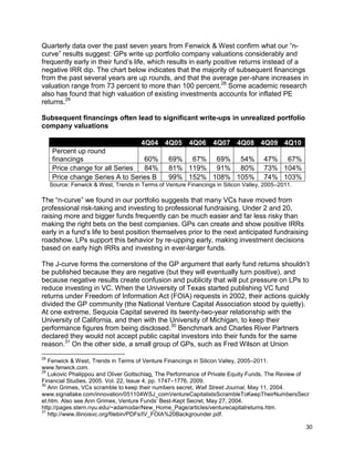 30
Quarterly data over the past seven years from Fenwick & West confirm what our “n-
curve” results suggest: GPs write up portfolio company valuations considerably and
frequently early in their fund’s life, which results in early positive returns instead of a
negative IRR dip. The chart below indicates that the majority of subsequent financings
from the past several years are up rounds, and that the average per-share increases in
valuation range from 73 percent to more than 100 percent.28
Some academic research
also has found that high valuation of existing investments accounts for inflated PE
returns.29
Subsequent financings often lead to significant write-ups in unrealized portfolio
company valuations
4Q04 4Q05 4Q06 4Q07 4Q08 4Q09 4Q10
Percent up round
financings 60% 69% 67% 69% 54% 47% 67%
Price change for all Series 84% 81% 119% 91% 80% 73% 104%
Price change Series A to Series B 99% 152% 108% 105% 74% 103%
Source: Fenwick & West, Trends in Terms of Venture Financings in Silicon Valley, 2005–2011.
The “n-curve” we found in our portfolio suggests that many VCs have moved from
professional risk-taking and investing to professional fundraising. Under 2 and 20,
raising more and bigger funds frequently can be much easier and far less risky than
making the right bets on the best companies. GPs can create and show positive IRRs
early in a fund’s life to best position themselves prior to the next anticipated fundraising
roadshow. LPs support this behavior by re-upping early, making investment decisions
based on early high IRRs and investing in ever-larger funds.
The J-curve forms the cornerstone of the GP argument that early fund returns shouldn’t
be published because they are negative (but they will eventually turn positive), and
because negative results create confusion and publicity that will put pressure on LPs to
reduce investing in VC. When the University of Texas started publishing VC fund
returns under Freedom of Information Act (FOIA) requests in 2002, their actions quickly
divided the GP community (the National Venture Capital Association stood by quietly).
At one extreme, Sequoia Capital severed its twenty-two-year relationship with the
University of California, and then with the University of Michigan, to keep their
performance figures from being disclosed.30
Benchmark and Charles River Partners
declared they would not accept public capital investors into their funds for the same
reason.31
On the other side, a small group of GPs, such as Fred Wilson at Union
28
Fenwick & West, Trends in Terms of Venture Financings in Silicon Valley, 2005–2011.
www.fenwick.com.
29
Lukovic Phalippou and Oliver Gottschlag, The Performance of Private Equity Funds, The Review of
Financial Studies, 2005. Vol. 22, Issue 4, pp. 1747–1776, 2009.
30
Ann Grimes, VCs scramble to keep their numbers secret, Wall Street Journal, May 11, 2004.
www.signallake.com/innovation/051104WSJ_comVentureCapitalistsScrambleToKeepTheirNumbersSecr
et.htm. Also see Ann Grimes, Venture Funds’ Best-Kept Secret, May 27, 2004.
http://pages.stern.nyu.edu/~adamodar/New_Home_Page/articles/venturecapitalreturns.htm.
31
http://www.illinoisvc.org/filebin/PDFs/IV_FOIA%20Backgrounder.pdf.
 