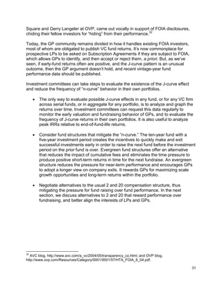 31
Square and Gerry Langeler at OVP, came out vocally in support of FOIA disclosures,
chiding their fellow investors for “hiding” from their performance.32
Today, the GP community remains divided in how it handles existing FOIA investors,
most of whom are obligated to publish VC fund returns. It’s now commonplace for
prospective LPs to be asked on Subscription Agreements if they are subject to FOIA,
which allows GPs to identify, and then accept or reject them, a priori. But, as we’ve
seen, if early-fund returns often are positive, and the J-curve pattern is an unusual
outcome, then the GP argument doesn’t hold, and recent vintage-year fund
performance data should be published.
Investment committees can take steps to evaluate the existence of the J-curve effect
and reduce the frequency of “n-curve” behavior in their own portfolios.
 The only way to evaluate possible J-curve effects in any fund, or for any VC firm
across serial funds, or in aggregate for any portfolio, is to analyze and graph the
returns over time. Investment committees can request this data regularly to
monitor the early valuation and fundraising behavior of GPs, and to evaluate the
frequency of J-curve returns in their own portfolios. It is also useful to analyze
peak IRRs relative to end-of-fund-life returns.
 Consider fund structures that mitigate the “n-curve.” The ten-year fund with a
five-year investment period creates the incentives to quickly make and exit
successful investments early in order to raise the next fund before the investment
period on the prior fund is over. Evergreen fund structures offer an alternative
that reduces the impact of cumulative fees and eliminates the time pressure to
produce positive short-term returns in time for the next fundraise. An evergreen
structure reduces the pressure for near-term performance and encourages GPs
to adopt a longer view on company exits. It rewards GPs for maximizing scale
growth opportunities and long-term returns within the portfolio.
 Negotiate alternatives to the usual 2 and 20 compensation structure, thus
mitigating the pressure for fund raising over fund performance. In the next
section, we discuss alternatives to 2 and 20 that reward performance over
fundraising, and better align the interests of LPs and GPs.
32
AVC blog, http://www.avc.com/a_vc/2004/05/transparency_co.html; and OVP blog,
http://www.ovp.com/Resources/Category/0001/0001/57/HTA_FOIA_6_04.pdf.
 