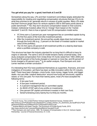 32
You get what you pay for: a good, hard look at 2 and 20
Somewhere along the way, LPs and their investment committees largely abdicated the
responsibility for creating and negotiating compensation structures that pay VCs to do
what they promise to do: generate returns in excess of public equities. Many LPs state
that their minimum target return for venture capital is 300 to 500 basis points above a
public benchmark.33
Yet, they don’t structure compensation based on that outcome.
Instead, institutional investors allow VCs to “charge” them based on the “market
standard” 2 and 20. Here is how a typical 2 and 20 compensation model works:
 VC firms earn a 2 percent per year management fee on committed capital during
the first five years of the fund (the investment period);
 After the investment period, the annual fee usually steps down but continues
through the fund’s life (e.g., 2 percent on the lower of invested capital or market
value of the portfolio);
 The VC firm earns 20 percent of all investment profits on a deal-by-deal basis
when a portfolio company is sold.
This structure has been the industry standard for so long that it’s difficult to trace its
origins or rationale. The same 2 and 20 model remains nearly universal today. One
study analyzed compensation from ninety-three VC funds raised from 1993–2006 and
found that 90 percent of the funds charged a 2 percent or more fee, and 95 percent of
funds charged a 20 percent carry.34
In an earlier analysis, Paul Gompers and Josh
Lerner reached a similar conclusion.35
It’s interesting that VCs have positioned themselves as supporters, financers, and even
instigators of innovation, yet there has been so little innovation within the VC industry
itself. There have been changes—more funds, more money, bigger funds, and bigger
deals—but very little ‘creative destruction’ around how funds are structured, capital is
raised, or VCs are paid. For more than twenty years, most LPs have accepted the
following terms:
 A ten-year fund;
 A five-year investment period;
 A 2 percent management fee on committed capital;
 An 80/20 LP/GP split of any profits on investments;
 One percent GP capital commitment invested in their own fund;
 Serial fundraising every twenty-four to thirty-six months.
33
Ernst & Young, The Limited Partner Venture Capital Sentiment Survey, October 2010.
http://www.ey.com/Publication/vwLUAssets/2010_Limited_Partner_VC_Sentiment_Survey/$FILE/LP%20
Sentiment%20Survey%20Report%20-%20October%202010.pdf.
34
Andrew Metrick and Ayako Yasuda, The Economics of Private Equity Funds, 2010.
http://www.stanford.edu/~piazzesi/Reading/MetrickYasuda2010.pdf.
35
Paul Gompers and Josh Lerner, 1999, “An Analysis of Compensation in the U.S. Venture Capital
Partnership,” Journal of Financial Economics, 51, 3–44.
 