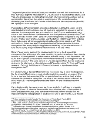 33
The general perception is that VCs are paid based on how well their investments do. If
true, that would align the interests both of LPs, who want to maximize their returns, and
VCs, who are rewarded for making high-risk, high-return investments. A closer look at
compensation data shows that, while a select group of VCs remain focused on
delivering great investment performance to their investors, too many are compensated
like highly-paid asset managers.
Public data on GP compensation amounts and structure is difficult to obtain, yet one
recent study that analyzed ninety-four VC funds and estimated the amount of partner
revenues from management fees and carry found that VC funds receive nearly two-
thirds of their revenues from fixed fees rather than from performance-based carry.36
VC
funds received a median $14.61 per $100 under management, compared to only $8.20
in carry. Another study analyzed vintage-year funds from 1986 through 1997, and also
found that average VC compensation is not really performance-based at all.37
The
authors found that an average VC received about half its compensation from the
management fee, a surprising finding given the historically unprecedented nature of
fund returns during this period of the Internet bubble in the late 1990s.
Many LPs are keenly aware of the misalignment inherent in the 2 percent flat
management fee, which pays VCs more for raising bigger funds and pays them steadily
whether or not they perform. A recent Probitas Partners survey of 291 institutional LPs
found that 48 percent of respondents identified the overall level of management fees as
an area of concern.38
The same percent of LPs also reported fears that fee levels were
destroying the alignment of interests between GPs and investors. An Ernst and Young
survey of LPs found that 89 percent of respondents want to see changes to the
management fee.39
For smaller funds, a 2 percent fee might be a reasonable way to cover fund expenses.
But the impact of fee income is most mis-aligning in the expanding universe of $1b+
funds, a fund size that generates $20m per year in fees from a single fund, whether
there are five partners or twenty-five, one office or ten, positive returns or losses. As
one GP told us: “The management fee is like heroin. No one can step away from
2 and 20.”
If you don’t consider the management fee from a single fund sufficient to potentially
misalign GP and LP interests, then consider the cumulative effect of fees paid on a
series of subsequent funds. Data from the Foundation’s portfolio indicate that the
median time to the first capital call of a subsequent fund is 26.6 months. As a thought
36
Andrew Metrick and Ayako Yasuda, The Economics of Private Equity Funds, 2010.
http://www.stanford.edu/~piazzesi/Reading/MetrickYasuda2010.pdf.
37
Kate Litvak, Venture Capital Limited Partnership Agreements: Understanding Compensation
Arrangements, The University of Chicago Law Review, Vol. 76, Issue 161, pp. 161–218.
38
Probitas Partners, Private Equity Market Review and Institutional Investor Survey, 2010.
http://probitaspartners.com/alternative_investments_publications/white-papers-and-surveys.html.
39
Ernst and Young, The Limited Partner VC Sentiment Survey, 2010.
http://www.ey.com/Publication/vwLUAssets/2010_Limited_Partner_VC_Sentiment_Survey/$FILE/LP%20
Sentiment%20Survey%20Report%20-%20October%202010.pdf.
 