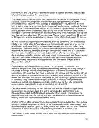 35
between GPs and LPs, gives GPs sufficient capital to operate their firm, and provides
LPs with transparency into firm economics.
The 20 percent carry structure has become another immovable, unchangeable industry
standard. This is confusing when one considers that high-performing VCs (who
presumably would have the most leverage to negotiate carry) would benefit the most
from a sliding scale carry structure that increased with performance. Landmark Partners
explored the bold idea of carried interest auction, in which top-performing GPs that are
over-subscribed would select their LPs by taking bids on the maximum carry each LP
would pay.40
Landmark simulated an auction among thirty-five LPs to invest in a top-tier
fund that had been charging a 25 percent carry. The carry bids ranged from 22 percent
to 72.5 percent, and the market-clearing interest for the $250m fund was 42.50 percent.
If a real auction would generate similar results, then top-performing GPs are leaving a
lot of money on the table. GPs who believe in their abilities to generate great returns
would seem much more likely to prefer reduced management fees and higher carry
percentages. LPs willing to pay for skills that create high returns certainly would prefer
this structure. Similarly, emerging managers who come to market with a riskier profile
than well-established firms would seem to benefit from offering investors a carry-
dominated compensation structure with lower ongoing management fees. So why would
GPs—top performers and emerging managers included—structure compensation
systems that rely heavily on a management fee and constraints carry to a mere
20 percent of profits?
Our interviews with General Partners blame LPs for insisting on consistent and
historical fee practices. They report general rebellion by existing LPs to any change in
structures that might require additional explanation or analysis for investment
committees. GPs insist that they have to sell what LPs will buy and they say that LPs as
a group are not at all interested in discussing any alternative structures to the 2 and 20
model. Our interviews indicate that many GPs are, not surprisingly, generally interested
in increased carry and more resistant (but still open) to reduced management fees
based on a budget. Our discussions with LPs confirm that it’s they who consistently
express strong opposition to almost any deviation from 2 and 20.
One experienced GP raising his own first-time fund said he offered a budget-based
management fee, and was open to a sliding carry based on performance (e.g.,
25 percent above 2x), but felt that such a departure from industry practice sent the
message to prospective LPs that the fund was desperate to attract new investors by
offering unique and better-aligned economic terms.
Another GP from a top-performing fund that consistently is oversubscribed (thus putting
him in a position to negotiate carry) told us his firm was reluctant to “seem greedy” and
risk alienating its investors by asking for higher carry on its best returns, even if the offer
were made in conjunction with a reduced management fee. A third GP of an
40
Ian Charles, A Carried Interest Auction?, PEHub, March 2008. http://www.pehub.com/2090/a-carried-
interest-auction/.
 