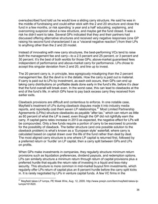 36
oversubscribed fund told us he would love a sliding carry structure. He said he was in
the middle of fundraising and could either stick with the 2 and 20 structure and close the
fund in a few months, or risk spending ‘a year and a half’ educating, explaining, and
overcoming suspicion about a new structure, and maybe get the fund closed. It was a
risk he didn’t want to take. Several GPs indicated that they and their partners had
discussed offering alternative structures and received very negative responses (one GP
raising his second fund characterized it as a “visceral negative reaction”) from their LPs
to anything other than the 2 and 20 model.
Instead of innovating with new carry structures, the best-performing VCs tend to raise
both the management fee and carry—to a 2.5 percent and 25 percent, or 3 percent and
30 percent. It’s the best of both worlds for those GPs; above-market guaranteed fees
independent of performance and above-market carry for performance. LPs chose to
accept this singular deviation from 2 and 20, and line up to invest.
The 20 percent carry is, in principle, less egregiously misaligning than the 2 percent
management fee. But the devil is in the details. How the carry is paid out is material.
If carry is paid out to LPs by investment, as each exit occurs, then GPs can end up
taking carry distributions on profitable deals done early in the fund’s life, before it’s clear
that the fund overall will break even. In the worst case, this can lead to clawbacks at the
end of the fund’s life, in which GPs have to pay back excess carry they received from
earlier exits.
Clawback provisions are difficult and contentious to enforce. In one notable case,
Mayfield’s treatment of LPs during clawback disputes made it into industry media
reports, and reportedly cost them seven LP relationships.41
Most Limited Partnership
Agreements (LPAs) structure clawbacks as payable “after tax,” which can return as little
as 60 percent of what the LP is owed, even though the GP did not rightfully earn the
carry. If capital gains rates increase in 2013 as expected, the negative effect for LPs will
be compounded. Only a few funds require a portion of carry to be escrowed to provide
for the possibility of clawback. The better structure (and one possible solution to the
clawback problem) is what’s known as a ‘European style’ waterfall, where carry is
calculated based on capital drawn over the life of the fund rather than deal by deal.
The most aligned carry structure is one where LP capital is returned first, followed by
a preferred return or ‘hurdle’ on LP capital, then a carry split between GPs and LPs
on profits.
When GPs make investments in companies, they regularly structure minimum return
provisions such as liquidation preferences, dividend payouts, and redemption options.
LPs can similarly structure a minimum return through return of capital provisions plus a
preferred hurdle that equals the return rate of investing in a liquid and less-risky
security. This structure is more common in mid-market buyout firm investments, which
regularly offer LPs return of capital plus an 8 percent hurdle before the carry split kicks
in. It is rarely negotiated by LPs in venture capital funds. A few VC firms in the
41
Mayfield takes LP lumps, PE Week Wire, Aug. 12, 2005. http://www.preqin.com/item/mayfield-takes-lp-
lumps/101/620.
 