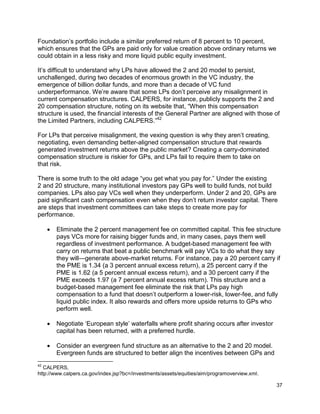 37
Foundation’s portfolio include a similar preferred return of 8 percent to 10 percent,
which ensures that the GPs are paid only for value creation above ordinary returns we
could obtain in a less risky and more liquid public equity investment.
It’s difficult to understand why LPs have allowed the 2 and 20 model to persist,
unchallenged, during two decades of enormous growth in the VC industry, the
emergence of billion dollar funds, and more than a decade of VC fund
underperformance. We’re aware that some LPs don’t perceive any misalignment in
current compensation structures. CALPERS, for instance, publicly supports the 2 and
20 compensation structure, noting on its website that, “When this compensation
structure is used, the financial interests of the General Partner are aligned with those of
the Limited Partners, including CALPERS.”42
For LPs that perceive misalignment, the vexing question is why they aren’t creating,
negotiating, even demanding better-aligned compensation structure that rewards
generated investment returns above the public market? Creating a carry-dominated
compensation structure is riskier for GPs, and LPs fail to require them to take on
that risk.
There is some truth to the old adage “you get what you pay for.” Under the existing
2 and 20 structure, many institutional investors pay GPs well to build funds, not build
companies. LPs also pay VCs well when they underperform. Under 2 and 20, GPs are
paid significant cash compensation even when they don’t return investor capital. There
are steps that investment committees can take steps to create more pay for
performance.
 Eliminate the 2 percent management fee on committed capital. This fee structure
pays VCs more for raising bigger funds and, in many cases, pays them well
regardless of investment performance. A budget-based management fee with
carry on returns that beat a public benchmark will pay VCs to do what they say
they will—generate above-market returns. For instance, pay a 20 percent carry if
the PME is 1.34 (a 3 percent annual excess return), a 25 percent carry if the
PME is 1.62 (a 5 percent annual excess return), and a 30 percent carry if the
PME exceeds 1.97 (a 7 percent annual excess return). This structure and a
budget-based management fee eliminate the risk that LPs pay high
compensation to a fund that doesn’t outperform a lower-risk, lower-fee, and fully
liquid public index. It also rewards and offers more upside returns to GPs who
perform well.
 Negotiate ‘European style’ waterfalls where profit sharing occurs after investor
capital has been returned, with a preferred hurdle.
 Consider an evergreen fund structure as an alternative to the 2 and 20 model.
Evergreen funds are structured to better align the incentives between GPs and
42
CALPERS,
http://www.calpers.ca.gov/index.jsp?bc=/investments/assets/equities/aim/programoverview.xml.
 