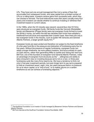 38
LPs. They have just one annual management fee (not a series of fees that
accumulate from subsequent funds), and raise capital from a limited number of
LPs on a rolling basis. Investors receive gains from successful exits, which they
can choose to reinvest. The fund restructures every few years (usually every four
years) and investors can decide whether to continue investing or withdraw their
investment based on current values.
In the 1980s, when the VC industry was nascent, several blue chip VC firms
were structured as evergreen funds. Old family funds like Venrock (Rockefeller
family) and Bessemer (Phipps family) were top evergreen funds formed to invest
the family’s money, but within the last two decades both funds have adopted a
traditional fund structure and expanded their investor base. Now there are only a
few evergreen funds in the industry, such as Sutter Hill Ventures and General
Atlantic Partners, a larger growth equity firm.43
Evergreen funds are open-ended and therefore not subject to the fixed timeframe
of a ten-year fund life or the pressure and distraction of fundraising every four to
five years. Without the pressure of regular fundraising, evergreen funds can
adopt a longer timeframe, be more patient investors, and focus entirely on cash-
on-cash returns, rather than generating IRRs to market and raising the next fund.
Bill Ford, one of the founders of evergreen fund General Atlantic Partners, notes
an advantage of evergreen fund structures as the “…willingness and ability to
take a long-term view on investing because we’re not on a two- or three-year
fundraising cycle like many firms need to be. We have a tendency to think not
only in five-year investment periods, but even longer term to say we’re prepared
to hold an investment seven, eight, nine, ten years because there’s no pressure
for us to return capital, or to “end a fund,” or to realize returns on a certain
timeframe so we can achieve a fundraising objective.”44
43
The Kauffman Foundation is an investor in funds managed by Bessemer Venture Partners and General
Atlantic Partners.
44
Bill Ford interview at the Kauffman Foundation Venture Roundtable, 2008.
 