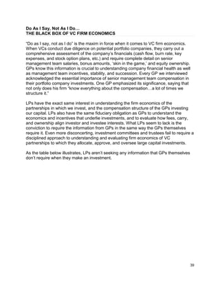 39
Do As I Say, Not As I Do…
THE BLACK BOX OF VC FIRM ECONOMICS
“Do as I say, not as I do” is the maxim in force when it comes to VC firm economics.
When VCs conduct due diligence on potential portfolio companies, they carry out a
comprehensive assessment of the company’s financials (cash flow, burn rate, key
expenses, and stock option plans, etc.) and require complete detail on senior
management team salaries, bonus amounts, ‘skin in the game,’ and equity ownership.
GPs know this information is crucial to understanding company financial health as well
as management team incentives, stability, and succession. Every GP we interviewed
acknowledged the essential importance of senior management team compensation in
their portfolio company investments. One GP emphasized its significance, saying that
not only does his firm “know everything about the compensation…a lot of times we
structure it.”
LPs have the exact same interest in understanding the firm economics of the
partnerships in which we invest, and the compensation structure of the GPs investing
our capital. LPs also have the same fiduciary obligation as GPs to understand the
economics and incentives that underlie investments, and to evaluate how fees, carry,
and ownership align investor and investee interests. What LPs seem to lack is the
conviction to require the information from GPs in the same way the GPs themselves
require it. Even more disconcerting, investment committees and trustees fail to require a
disciplined approach to understanding and evaluating firm economics of VC
partnerships to which they allocate, approve, and oversee large capital investments.
As the table below illustrates, LPs aren’t seeking any information that GPs themselves
don’t require when they make an investment.
 