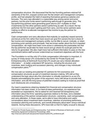 41
compensation structure. We discovered that the two founding partners retained full
ownership of the firm, enjoyed control over the fee stream and management company
profits, and had adopted the habit of awarding themselves generous salaries and
bonuses. The carry was allocated in a reasonable way among senior and junior
partners, but the prior funds weren’t performing well enough to generate carry. The
top-performing partners were generating good returns (2x+ multiples on their
investments) but the other partners weren’t performing as well. As a result, the top
performer the firm lost wasn’t getting paid from carry, and the senior partners were
making no effort to re-allocate management fee income to pay the partner for
performance.
Cash compensation and carry allocations that implicitly (or explicitly) reward seniority
and tenure at the firm rather than track record can give firm owners the lion’s share of
fee income and management company profits, but do little to recruit, motivate, or retain
promising junior partners and principals. Had we known earlier about the firm’s lopsided
compensation, we might have been more active in addressing the predictable risk that
the top performer would take his track record and go where he could get paid for the
returns he generated. We also might have had sufficient information to pass on the new
commitment before staff turnover undermined our investment objectives with the fund.
The Foundation is not the only LP to think compensation information is important. A
survey of ninety-seven LPs conducted by the Center for Private Equity and
Entrepreneurship at Dartmouth found that LPs would use carry interest allocation
information “…to better understand GP dynamics, including the structure and
incentives, team building and succession planning, and changes in key individuals’
compensation plans.45
”
We now ask our existing and potential VC partners for firm economics and
compensation structures as part of investment decision-making. GPs tell us they
understand the logic about why this information is critically important to us as LPs.
Despite acknowledging the power of the argument, many still refuse to provide that
information, and cite the long queue of potential investors waiting to invest as proof that
such disclosures are unnecessary.
Our team’s experience obtaining detailed firm financial and compensation structure
information has been mixed. In our best-of-class partnerships, our experience has
exceeded our expectations. We’ve asked for and received full transparency and
information about the firms’ operating expenses relative to the fees, and a detailed
understanding of the partner compensation structure—ownership, cash compensation,
and carry allocation. In these cases, we’re able to have informative and useful
conversations about investment team incentives, retention of promising performers,
succession planning and continuity, and overall philosophy about team versus individual
rewards. During these discussions, GPs have told us that it’s highly unusual to discuss
45
Center for Private Equity and Entrepreneurship, Tuck School of Business at Dartmouth, Limited
Partnership Agreement Conference Proceedings, 2004.
http://mba.tuck.dartmouth.edu/pecenter/research/pdfs/LPA_conference.pdf.
 