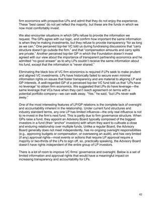 42
firm economics with prospective LPs and admit that they do not enjoy the experience.
These “best cases” do not yet reflect the majority, but these are the funds in which we
now most comfortably invest.
We also encounter situations in which GPs refuse to provide the information we
request. The GPs agree with our logic, and confirm how important the same information
is when they’re making investments, but they refuse to provide transparency “for as long
as we can.” One perceived top-tier VC told us during fundraising discussions that “carry
structure doesn’t go outside the firm,” and that “compensation amounts and carry splits
are private.” Another perceived top-tier GP in which the Foundation doesn’t invest
agreed with our view about the importance of transparent partnership economics and he
admitted “no good answer” as to why LPs couldn’t receive the same information about
his fund, except that the information is “never shared.”
Eliminating the black box of VC firm economics is required if LPs seek to make prudent
and aligned VC investments. LPs have historically failed to secure even minimal
information rights on issues that foster transparency and are material to aligning LP and
GP interests. A well-regarded GP of a perceived top-tier VC fund told us that “LPs have
no leverage” to obtain firm economics. We suggested that LPs do have leverage—the
same leverage that VCs have when they can’t reach agreement on terms with a
potential portfolio company—we can walk away. “Yes,” he said, “but LPs never walk
away.”
One of the most interesting features of LP/GP relations is the complete lack of oversight
and accountability inherent in the relationship. Under current fund structures and
industry standard terms, any one LP has limited influence—the only real influence is not
to re-invest in the firm’s next fund. This is partly due to firm governance structure. When
GPs raise a fund, they appoint an Advisory Board typically composed of the biggest
investors in a fund (their “anchor” investors) with whom they want to cultivate a close
and enduring relationship over multiple funds. Unlike a regular Board, the Advisory
Board generally does not meet independently, has no ongoing oversight responsibilities
(e.g., approving budgets or compensation, or overseeing an audit), and has very limited
(if any) approval rights—most events or actions that require LP approval require a
majority or two-thirds of the LPs to sign off, so, practically speaking, the Advisory Board
doesn’t have rights independent of the entire group of LP investors.
There is a lot of room to improve VC firms’ governance and oversight. Below is a set of
limited information and approval rights that would have a meaningful impact on
increasing transparency and accountability for LPs.
 