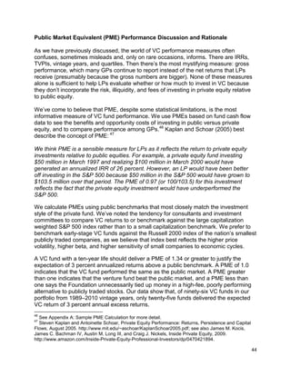 44
Public Market Equivalent (PME) Performance Discussion and Rationale
As we have previously discussed, the world of VC performance measures often
confuses, sometimes misleads and, only on rare occasions, informs. There are IRRs,
TVPIs, vintage years, and quartiles. Then there’s the most mystifying measure: gross
performance, which many GPs continue to report instead of the net returns that LPs
receive (presumably because the gross numbers are bigger). None of these measures
alone is sufficient to help LPs evaluate whether or how much to invest in VC because
they don’t incorporate the risk, illiquidity, and fees of investing in private equity relative
to public equity.
We’ve come to believe that PME, despite some statistical limitations, is the most
informative measure of VC fund performance. We use PMEs based on fund cash flow
data to see the benefits and opportunity costs of investing in public versus private
equity, and to compare performance among GPs.46
Kaplan and Schoar (2005) best
describe the concept of PME: 47
We think PME is a sensible measure for LPs as it reflects the return to private equity
investments relative to public equities. For example, a private equity fund investing
$50 million in March 1997 and realizing $100 million in March 2000 would have
generated an annualized IRR of 26 percent. However, an LP would have been better
off investing in the S&P 500 because $50 million in the S&P 500 would have grown to
$103.5 million over that period. The PME of 0.97 (or 100/103.5) for this investment
reflects the fact that the private equity investment would have underperformed the
S&P 500.
We calculate PMEs using public benchmarks that most closely match the investment
style of the private fund. We’ve noted the tendency for consultants and investment
committees to compare VC returns to or benchmark against the large capitalization
weighted S&P 500 index rather than to a small capitalization benchmark. We prefer to
benchmark early-stage VC funds against the Russell 2000 index of the nation’s smallest
publicly traded companies, as we believe that index best reflects the higher price
volatility, higher beta, and higher sensitivity of small companies to economic cycles.
A VC fund with a ten-year life should deliver a PME of 1.34 or greater to justify the
expectation of 3 percent annualized returns above a public benchmark. A PME of 1.0
indicates that the VC fund performed the same as the public market. A PME greater
than one indicates that the venture fund beat the public market, and a PME less than
one says the Foundation unnecessarily tied up money in a high-fee, poorly performing
alternative to publicly traded stocks. Our data show that, of ninety-six VC funds in our
portfolio from 1989–2010 vintage years, only twenty-five funds delivered the expected
VC return of 3 percent annual excess returns.
46
See Appendix A: Sample PME Calculation for more detail.
47
Steven Kaplan and Antoinette Schoar, Private Equity Performance: Returns, Persistence and Capital
Flows, August 2005. http://www.mit.edu/~aschoar/KaplanSchoar2005.pdf; see also James M. Kocis,
James C. Bachman IV, Austin M. Long III, and Craig J. Nickels, Inside Private Equity, 2009.
http://www.amazon.com/Inside-Private-Equity-Professional-Investors/dp/0470421894.
 