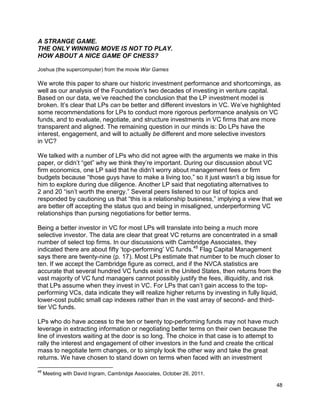 48
A STRANGE GAME.
THE ONLY WINNING MOVE IS NOT TO PLAY.
HOW ABOUT A NICE GAME OF CHESS?
Joshua (the supercomputer) from the movie War Games
We wrote this paper to share our historic investment performance and shortcomings, as
well as our analysis of the Foundation’s two decades of investing in venture capital.
Based on our data, we’ve reached the conclusion that the LP investment model is
broken. It’s clear that LPs can be better and different investors in VC. We’ve highlighted
some recommendations for LPs to conduct more rigorous performance analysis on VC
funds, and to evaluate, negotiate, and structure investments in VC firms that are more
transparent and aligned. The remaining question in our minds is: Do LPs have the
interest, engagement, and will to actually be different and more selective investors
in VC?
We talked with a number of LPs who did not agree with the arguments we make in this
paper, or didn’t “get” why we think they’re important. During our discussion about VC
firm economics, one LP said that he didn’t worry about management fees or firm
budgets because “those guys have to make a living too,” so it just wasn’t a big issue for
him to explore during due diligence. Another LP said that negotiating alternatives to
2 and 20 “isn’t worth the energy.” Several peers listened to our list of topics and
responded by cautioning us that “this is a relationship business,” implying a view that we
are better off accepting the status quo and being in misaligned, underperforming VC
relationships than pursing negotiations for better terms.
Being a better investor in VC for most LPs will translate into being a much more
selective investor. The data are clear that great VC returns are concentrated in a small
number of select top firms. In our discussions with Cambridge Associates, they
indicated there are about fifty ‘top-performing’ VC funds.48
Flag Capital Management
says there are twenty-nine (p. 17). Most LPs estimate that number to be much closer to
ten. If we accept the Cambridge figure as correct, and if the NVCA statistics are
accurate that several hundred VC funds exist in the United States, then returns from the
vast majority of VC fund managers cannot possibly justify the fees, illiquidity, and risk
that LPs assume when they invest in VC. For LPs that can’t gain access to the top-
performing VCs, data indicate they will realize higher returns by investing in fully liquid,
lower-cost public small cap indexes rather than in the vast array of second- and third-
tier VC funds.
LPs who do have access to the ten or twenty top-performing funds may not have much
leverage in extracting information or negotiating better terms on their own because the
line of investors waiting at the door is so long. The choice in that case is to attempt to
rally the interest and engagement of other investors in the fund and create the critical
mass to negotiate term changes, or to simply look the other way and take the great
returns. We have chosen to stand down on terms when faced with an investment
48
Meeting with David Ingram, Cambridge Associates, October 26, 2011.
 