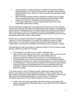 4
 Create buckets of “investment classes” for staffs to fill when they establish
target allocations to VC; large LPs must invest in very large funds to put their
allocated capital to work, yet big VC funds most often fail to generate market-
beating returns.
 Make investment decisions based on seductive narratives such as vintage
year and quartile performance, which rely heavily on internal rate of return
measures that often are misleading and aren’t persistent over time.
 Fail to judge investments in venture capital against returns from small
capitalization public stock investing.
The most significant misalignment occurs because LPs don’t pay VCs to do what they
say they will—generate returns that exceed the public market. Instead, VCs typically are
paid a 2 percent management fee on committed capital and a 20 percent profit-sharing
structure (known as “2 and 20”). This pays VCs more for raising bigger funds, and in
many cases allows them to lock in high levels of fee-based personal income even when
the general partner fails to return investor capital.
Furthermore, our research shows that LPs regularly accept the risks of investing in a
“black box” of VC firm economics. It is common for institutional investors to make
investments in VC funds without requiring information about general partner (GP)
compensation, carry structure, ownership, and firm-level income, expenses, or profits.
Understanding the costs and long-term investment results of VC fund investing reveals
still more nettlesome problems for investors:
 The average VC fund fails to return investor capital after fees.
 Many VC funds last longer than ten years—up to fifteen years or more. We have
eight VC funds in our portfolio that are more than fifteen years old.
 Investors are afraid to contest GP terms for fear of “rocking the boat” with
General Partners who use scarcity and limited access as marketing strategies.
 The typical GP commits only 1 percent of partner dollars to a new fund while LPs
commit 99 percent. These economics insulate GPs from personal income effects
of poor fund returns and encourages them to focus on generating short-term,
high IRRs by “flipping” companies rather than committing to long-term, scale
growth of a startup.
To fix what’s broken in the LP investment model, institutional investors will need to
become more selective and more disciplined investors in venture capital funds. The
best investors will negotiate better alignment, transparency, governance, and terms that
take into account the skewed distribution of VC fund returns. The Kauffman
Foundation’s approach to venture capital investing in the future will be to:
 Invest in VC funds of less than $400 million with a history of consistently high
public market equivalent (PME) performance, and in which GPs commit at least 5
percent of capital;
 