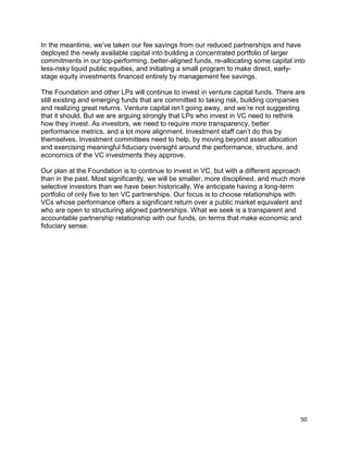 50
In the meantime, we’ve taken our fee savings from our reduced partnerships and have
deployed the newly available capital into building a concentrated portfolio of larger
commitments in our top-performing, better-aligned funds, re-allocating some capital into
less-risky liquid public equities, and initiating a small program to make direct, early-
stage equity investments financed entirely by management fee savings.
The Foundation and other LPs will continue to invest in venture capital funds. There are
still existing and emerging funds that are committed to taking risk, building companies
and realizing great returns. Venture capital isn’t going away, and we’re not suggesting
that it should. But we are arguing strongly that LPs who invest in VC need to rethink
how they invest. As investors, we need to require more transparency, better
performance metrics, and a lot more alignment. Investment staff can’t do this by
themselves. Investment committees need to help, by moving beyond asset allocation
and exercising meaningful fiduciary oversight around the performance, structure, and
economics of the VC investments they approve.
Our plan at the Foundation is to continue to invest in VC, but with a different approach
than in the past. Most significantly, we will be smaller, more disciplined, and much more
selective investors than we have been historically. We anticipate having a long-term
portfolio of only five to ten VC partnerships. Our focus is to choose relationships with
VCs whose performance offers a significant return over a public market equivalent and
who are open to structuring aligned partnerships. What we seek is a transparent and
accountable partnership relationship with our funds, on terms that make economic and
fiduciary sense.
 