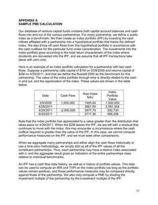 51
APPENDIX A
SAMPLE PME CALCULATION
Our database of venture capital funds contains both capital account balances and cash
flows into and out of the various partnerships. For every partnership, we define a public
index as a benchmark. We then create an index portfolio (IPF) by investing the cash
inflows affiliated with a partnership into a hypothetical portfolio that tracks the defined
index. We also throw off cash flows from this hypothetical portfolio in accordance with
the cash outflows for the particular fund under consideration. The investments into the
index portfolio grow according to the total return characteristic of the index where
dividends are reinvested into the IPF, and we assume that all IPF transactions take
place with zero cost.
Here is an example of an index portfolio calculation for a partnership with two cash
flows. Suppose a partnership calls capital of $1M on 03/9/2009 and returns capital of
$2M on 4/29/2011, and that we define the Russell 2000 as the benchmark for this
partnership. The value of the index portfolio through time is directly related to the cash
in and out, and the appreciation of the index. These values are shown in the table
below.
Date Cash Flow
Raw Index
NAV
Index
Portfolio
Value
3/9/2009 1,000,000 1495.64 1,000,000
4/28/2011 3861.00 2,581,504
4/29/2011 -2,000,000 3877.79 592,730
6/30/2011 3717.36 568,208
Note that the index portfolio has appreciated to a value greater than the distribution that
takes place on 4/29/2011. When the $2M leaves the IPF, we are left with a residual that
continues to move with the index. We may encounter a circumstance where the cash
outflow required is greater than the value of the IPF. In this case, we cannot compute
performance measures on the IPF, and we must seek other comparisons.
When we aggregate many partnerships and either align the cash flows historically or
use a time-zero methodology, we simply add up all of the IPF values of all the
constituent partnerships. Thus, each partnership may have a distinct index associated
with it, and the aggregate result gives an indication of the entire partnerships class
relative to individual benchmarks.
An IPF has a cash flow data history, as well as a history of portfolio values. This data
can be used to compute an IRR and TVPI on the index portfolio (as long as the portfolio
values remain positive), and those performance measures may be compared directly
against those of the partnership. We also may compute a PME by dividing the
investment multiple of the partnership by the investment multiple of the IPF.
 
