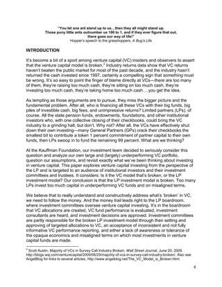 6
“You let one ant stand up to us…then they all might stand up.
Those puny little ants outnumber us 100 to 1, and if they ever figure that out,
there goes our way of life!”
Hopper’s speech to the grasshoppers, A Bug’s Life
INTRODUCTION
It’s become a bit of a sport among venture capital (VC) insiders and observers to assert
that the venture capital model is broken.2
Industry returns data show that VC returns
haven’t beaten the public market for most of the past decade, and the industry hasn’t
returned the cash invested since 1997, certainly a compelling sign that something must
be wrong. It’s so easy to point the finger of blame directly at VCs—there are too many
of them, they’re raising too much cash, they’re sitting on too much cash, they’re
investing too much cash, they’re taking home too much cash….you get the idea.
As tempting as those arguments are to pursue, they miss the bigger picture and the
fundamental problem. After all, who is financing all these VCs with their big funds, big
piles of investible cash, big fees, and unimpressive returns? Limited partners (LPs), of
course. All the state pension funds, endowments, foundations, and other institutional
investors who, with one collective closing of their checkbooks, could bring the VC
industry to a grinding halt, but don’t. Why not? After all, the VCs have effectively shut
down their own investing—many General Partners (GPs) crack their checkbooks the
smallest bit to contribute a token 1 percent commitment of partner capital to their own
funds, then LPs swoop in to fund the remaining 99 percent. What are we thinking?
At the Kauffman Foundation, our investment team decided to seriously consider this
question and analyze our own large and (largely) underperforming VC portfolio,
question our assumptions, and revisit exactly what we’ve been thinking about investing
in venture capital. This paper explores venture capital investing from the perspective of
the LP and is targeted to an audience of institutional investors and their investment
committees and trustees. It considers: Is it the VC model that’s broken, or the LP
investment model? Our conclusion is that the LP investment model is broken. Too many
LPs invest too much capital in underperforming VC funds and on misaligned terms.
We believe that to really understand and constructively address what’s ‘broken’ in VC,
we need to follow the money. And the money trail leads right to the LP boardroom,
where investment committees oversee venture capital investing. It’s in the boardroom
that VC allocations are created, VC fund performance is evaluated, investment
consultants are heard, and investment decisions are approved. Investment committees
are partly responsible for the broken LP investment model through their setting and
approving of targeted allocations to VC, an acceptance of inconsistent and not fully
informative VC performance reporting, and either a lack of awareness or tolerance of
the opaque economics and misaligned terms on which most investments in venture
capital funds are made.
2
Scott Austin, Majority of VCs in Survey Call Industry Broken, Wall Street Journal, June 20, 2009.
http://blogs.wsj.com/venturecapital/2009/06/29/majority-of-vcs-in-survey-call-industry-broken/. Also see
AngelBlog for links to several articles, http://www.angelblog.net/The_VC_Model_is_Broken.html.
 