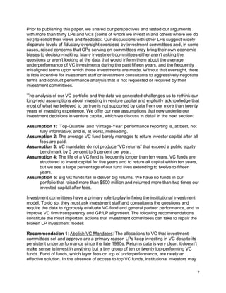 7
Prior to publishing this paper, we shared our perspectives and tested our arguments
with more than thirty LPs and VCs (some of whom we invest in and others where we do
not) to solicit their views and feedback. Our discussions with other LPs suggest widely
disparate levels of fiduciary oversight exercised by investment committees and, in some
cases, raised concerns that GPs serving on committees may bring their own economic
biases to decision-making. Many investment committees either aren’t asking the
questions or aren’t looking at the data that would inform them about the average
underperformance of VC investments during the past fifteen years, and the frequently
misaligned terms upon which those investments are made. Without that oversight, there
is little incentive for investment staff or investment consultants to aggressively negotiate
terms and conduct performance analysis that is not requested or required by their
investment committees.
The analysis of our VC portfolio and the data we generated challenges us to rethink our
long-held assumptions about investing in venture capital and explicitly acknowledge that
most of what we believed to be true is not supported by data from our more than twenty
years of investing experience. We offer our new assumptions that now underlie our
investment decisions in venture capital, which we discuss in detail in the next section:
Assumption 1: ‘Top-Quartile’ and ‘Vintage-Year’ performance reporting is, at best, not
fully informative, and is, at worst, misleading.
Assumption 2: The average VC fund barely manages to return investor capital after all
fees are paid.
Assumption 3: VC mandates do not produce “VC returns” that exceed a public equity
benchmark by 3 percent to 5 percent per year.
Assumption 4: The life of a VC fund is frequently longer than ten years. VC funds are
structured to invest capital for five years and to return all capital within ten years,
but we see a large percentage of our fund lives extending to twelve to fifteen
years.
Assumption 5: Big VC funds fail to deliver big returns. We have no funds in our
portfolio that raised more than $500 million and returned more than two times our
invested capital after fees.
Investment committees have a primary role to play in fixing the institutional investment
model. To do so, they must ask investment staff and consultants the questions and
require the data to rigorously evaluate VC fund and general partner performance, and to
improve VC firm transparency and GP/LP alignment. The following recommendations
constitute the most important actions that investment committees can take to repair the
broken LP investment model:
Recommendation 1: Abolish VC Mandates: The allocations to VC that investment
committees set and approve are a primary reason LPs keep investing in VC despite its
persistent underperformance since the late 1990s. Returns data is very clear: it doesn’t
make sense to invest in anything but a tiny group of ten or twenty top-performing VC
funds. Fund of funds, which layer fees on top of underperformance, are rarely an
effective solution. In the absence of access to top VC funds, institutional investors may
 