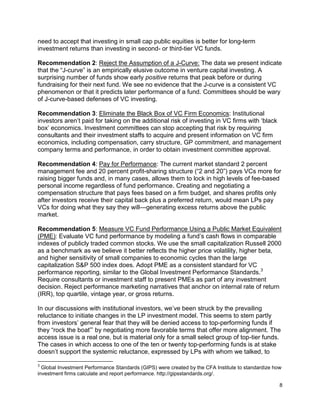 8
need to accept that investing in small cap public equities is better for long-term
investment returns than investing in second- or third-tier VC funds.
Recommendation 2: Reject the Assumption of a J-Curve: The data we present indicate
that the “J-curve” is an empirically elusive outcome in venture capital investing. A
surprising number of funds show early positive returns that peak before or during
fundraising for their next fund. We see no evidence that the J-curve is a consistent VC
phenomenon or that it predicts later performance of a fund. Committees should be wary
of J-curve-based defenses of VC investing.
Recommendation 3: Eliminate the Black Box of VC Firm Economics: Institutional
investors aren’t paid for taking on the additional risk of investing in VC firms with ‘black
box’ economics. Investment committees can stop accepting that risk by requiring
consultants and their investment staffs to acquire and present information on VC firm
economics, including compensation, carry structure, GP commitment, and management
company terms and performance, in order to obtain investment committee approval.
Recommendation 4: Pay for Performance: The current market standard 2 percent
management fee and 20 percent profit-sharing structure (“2 and 20”) pays VCs more for
raising bigger funds and, in many cases, allows them to lock in high levels of fee-based
personal income regardless of fund performance. Creating and negotiating a
compensation structure that pays fees based on a firm budget, and shares profits only
after investors receive their capital back plus a preferred return, would mean LPs pay
VCs for doing what they say they will—generating excess returns above the public
market.
Recommendation 5: Measure VC Fund Performance Using a Public Market Equivalent
(PME): Evaluate VC fund performance by modeling a fund’s cash flows in comparable
indexes of publicly traded common stocks. We use the small capitalization Russell 2000
as a benchmark as we believe it better reflects the higher price volatility, higher beta,
and higher sensitivity of small companies to economic cycles than the large
capitalization S&P 500 index does. Adopt PME as a consistent standard for VC
performance reporting, similar to the Global Investment Performance Standards.3
Require consultants or investment staff to present PMEs as part of any investment
decision. Reject performance marketing narratives that anchor on internal rate of return
(IRR), top quartile, vintage year, or gross returns.
In our discussions with institutional investors, we’ve been struck by the prevailing
reluctance to initiate changes in the LP investment model. This seems to stem partly
from investors’ general fear that they will be denied access to top-performing funds if
they “rock the boat”’ by negotiating more favorable terms that offer more alignment. The
access issue is a real one, but is material only for a small select group of top-tier funds.
The cases in which access to one of the ten or twenty top-performing funds is at stake
doesn’t support the systemic reluctance, expressed by LPs with whom we talked, to
3
Global Investment Performance Standards (GIPS) were created by the CFA Institute to standardize how
investment firms calculate and report performance. http://gipsstandards.org/.
 