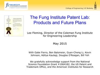 The Fung Institute Patent Lab:
Products and Future Plans
Lee Fleming, Director of the Coleman Fung Institute
for Engineering Leadership
May 2015
With Gabe Fierro, Ben Balsmeier, Guan-Cheng Li, Kevin
Johnson, Aditya Kaulagi, Douglas O'Reagan, Bill Yeh
We gratefully acknowledge support from the National
Science Foundation Grant #1064182, the US Patent and
Trademark Office, and the American Institutes for Research
 