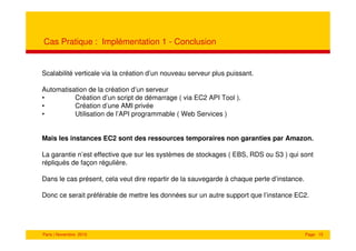 Cas Pratique : Implémentation 1 - Conclusion


Scalabilité verticale via la création d’un nouveau serveur plus puissant.

Automatisation de la création d’un serveur
•         Création d’un script de démarrage ( via EC2 API Tool ).
•         Création d’une AMI privée
•         Utilisation de l’API programmable ( Web Services )


Mais les instances EC2 sont des ressources temporaires non garanties par Amazon.

La garantie n’est effective que sur les systèmes de stockages ( EBS, RDS ou S3 ) qui sont
répliqués de façon régulière.

Dans le cas présent, cela veut dire repartir de la sauvegarde à chaque perte d’instance.

Donc ce serait préférable de mettre les données sur un autre support que l’instance EC2.




Paris | Novembre 2010                                                                      Page 15
 