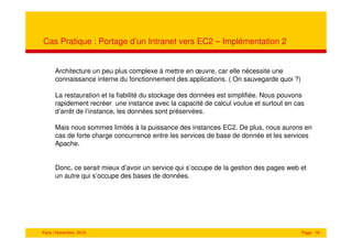 Cas Pratique : Portage d’un Intranet vers EC2 – Implémentation 2


      Architecture un peu plus complexe à mettre en œuvre, car elle nécessite une
      connaissance interne du fonctionnement des applications. ( On sauvegarde quoi ?)

      La restauration et la fiabilité du stockage des données est simplifiée. Nous pouvons
      rapidement recréer une instance avec la capacité de calcul voulue et surtout en cas
      d’arrêt de l’instance, les données sont préservées.

      Mais nous sommes limités à la puissance des instances EC2. De plus, nous aurons en
      cas de forte charge concurrence entre les services de base de donnée et les services
      Apache.


      Donc, ce serait mieux d’avoir un service qui s’occupe de la gestion des pages web et
      un autre qui s’occupe des bases de données.




Paris | Novembre 2010                                                                    Page 18
 