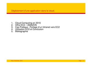 Déploiement d’une application dans le cloud.




1.     Cloud Computing en 2010
2.     Offre EC2 – AMAZON
3.     Cas Pratique : Portage d’un Intranet vers EC2
4.     Utilisation EC2 et Conclusion
5.     Bibliographie




Paris | Novembre 2010                                  Page   2
 