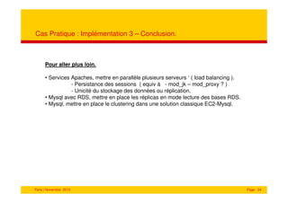 Cas Pratique : Implémentation 3 – Conclusion.



      Pour aller plus loin.

      • Services Apaches, mettre en parallèle plusieurs serveurs ‘ ( load balancing ).
                 - Persistance des sessions ( equiv à - mod_jk – mod_proxy ? )
                 - Unicité du stockage des données ou réplication.
      • Mysql avec RDS, mettre en place les réplicas en mode lecture des bases RDS.
      • Mysql, mettre en place le clustering dans une solution classique EC2-Mysql.




Paris | Novembre 2010                                                                    Page 24
 