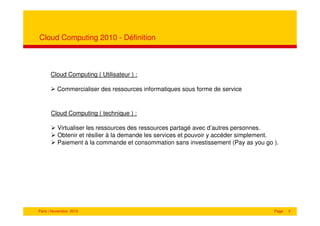 Cloud Computing 2010 - Définition



      Cloud Computing ( Utilisateur ) :

         Commercialiser des ressources informatiques sous forme de service


      Cloud Computing ( technique ) :

          Virtualiser les ressources des ressources partagé avec d’autres personnes.
          Obtenir et résilier à la demande les services et pouvoir y accéder simplement.
          Paiement à la commande et consommation sans investissement (Pay as you go ).




Paris | Novembre 2010                                                                 Page   3
 