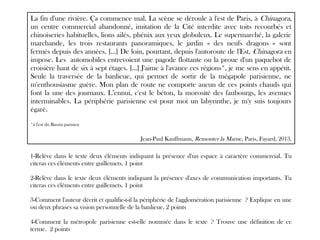1-Relève dans le texte deux éléments indiquant la présence d'un espace à caractère commercial. Tu
citeras ces éléments entre guillemets. 1 point
2-Relève dans le texte deux éléments indiquant la présence d'axes de communication importants. Tu
citeras ces éléments entre guillemets. 1 point
3-Comment l'auteur décrit et qualifie-t-il la périphérie de l'agglomération parisienne ? Explique en une
ou deux phrases sa vision personnelle de la banlieue. 2 points
4-Comment la métropole parisienne est-elle nommée dans le texte ? Trouve une définition de ce
terme. 2 points
La fin d'une rivière. Ça commence mal. La scène se déroule à l'est de Paris, à Chinagora,
un centre commercial abandonné, imitation de la Cité interdite avec toits recourbés et
chinoiseries habituelles, lions ailés, phénix aux yeux globuleux. Le supermarché, la galerie
marchande, les trois restaurants panoramiques, le jardin « des neufs dragons » sont
fermés depuis des années. […] De loin, pourtant, depuis l'autoroute de l'Est, Chinagora en
impose. Les automobiles entrevoient une pagode flottante ou la proue d'un paquebot de
croisière haut de six à sept étages. […] J'aime à l'avance ces régions*, je me sens en appétit.
Seule la traversée de la banlieue, qui permet de sortir de la mégapole parisienne, ne
m'enthousiasme guère. Mon plan de route ne comporte aucun de ces points chauds qui
font la une des journaux. L’ennui, c'est le béton, la morosité des faubourgs, les avenues
interminables. La périphérie parisienne est pour moi un labyrinthe, je m'y suis toujours
égaré.
*à l'est du Bassin parisien
Jean-Paul Kauffmann, Remonter la Marne, Paris, Fayard, 2013.
 