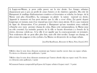 A Lagny-sur-Marne, je peux enfin passer sur la rive droite. Les franges urbaines
disparaissent peu à peu au profit de zones boisées et de clairières agricoles. Du côté de
Dampmart, le maillage d'infrastructures routières et ferroviaires se relâche, les berges de la
Marne sont plus ébouriffées. La campagne ou plutôt la nature reprend ses droits.
Apparaît le moment où l'on peut attester que la ville a cessé d'être. J'ai guetté depuis
longtemps cet instant, mais il ne répond pas tout à fait à mon attente. Il n'y a pas vraiment
de ligne de démarcation. C'est pourtant à Dampmart qu’une transition assez radicale
s'ébauche avec mon premier champ de colza. Dans cette métamorphose, la Marne joue
un rôle essentiel. La moindre poussée de la ville se heurte désormais à a boucle de la
rivière, devenue cul-de-sac. A la ville il est signifié que la course-poursuite est terminée.
Non seulement elle ne peut aller plus loin, mais elle doit reculer. Longer un champ, ne
plus croiser des joggeurs et des cyclistes. La Marne est décarcerée de sa chape urbain.
Jean-Paul Kauffmann, Remonter la Marne, Paris, Fayard, 2013.
6-Relève dans le texte deux éléments montrant que l'auteur marche encore dans un espace urbain.
Tu citeras ces éléments entre guillemets. 1 point
7-Relève dans le texte deux éléments montrant que l’auteur aborde déjà un espace rural. Tu citeras
ces éléments entre guillemets. 1 point
8-Comment l'auteur comprend-il qu'il passe de l'espace urbain à l'espace rural ? 1 point
 
