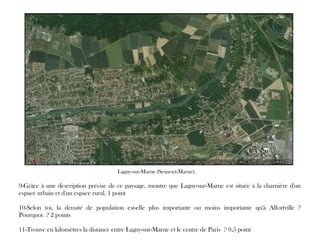 9-Grâce à une description précise de ce paysage, montre que Lagny-sur-Marne est située à la charnière d'un
espace urbain et d'un espace rural. 1 point
10-Selon toi, la densité de population est-elle plus importante ou moins importante qu'à Alfortville ?
Pourquoi ? 2 points
11-Trouve en kilomètres la distance entre Lagny-sur-Marne et le centre de Paris ? 0,5 point
Lagny-sur-Marne (Seine-et-Marne).
 