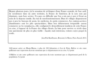 Depuis plusieurs jours, j'ai la sensation de m'éloigner d'une France centrale, de l'axe actif,
de m'enfoncer dans un autre territoire, la France de l'intérieur. Je la sens non pas
déprimée, mais hors service. Un pays en difficulté que l'on a mis peu à peu à l'écart au
nom de la dépense inutile. En état de non-fonctionnement. Dans les villages disparaissent
peu à peu les bureaux de poste, les médecins, les petits commerces. Les stations-services
abandonnées sont les plus spectaculaires. Dans leur délaissement irréparable -aucun
commerce ne les remplacera-, elles soulignent le démeublement insidieux de cette France
en crise, à l'opposé de la France des villages fleuris. La lutte pour survivre se révèle dans
une parcimonie de plus en plus visible : façades mal entretenus, voitures usées jusqu'à la
corde.
Jean-Paul Kauffmann, Remonter la Marne, Paris, Fayard, 2013.
12-L'auteur arrive en Haute-Marne, à plus de 500 kilomètres à l'est de Paris. Relève et cite entre
guillemets une expression du texte montrant que ce département est en crise. 0,5 point
13-Relève et cite entre guillemets une expression du texte montrant que ce département perd de la
population. 0,5 point
 