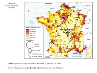 1 2
3
1-Alfortville.
2-Lagny-sur-Marne.
3-Joinville.
Diagonale
du vide
15-Dans quel type d'espace se situent Alfortville et Joinville ? 1 point
16-Trace l'itinéraire suivi par Jean-Paul Kauffmann sur la carte. 0,5 point
 