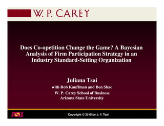 Does Co-opetition Change the Game? A Bayesian
     Co-
 Analysis of Firm Participation Strategy in an
    Industry Standard-Setting Organization
             Standard-


                  Juliana Tsai
           with Rob Kauffman and Ben Shao
            W. P. Carey School of Business
                Arizona State University


                   Copyright © 2010 by J. Y. Tsai
 
