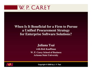 When Is It Beneficial for a Firm to Pursue
    a Unified Procurement Strategy
  for Enterprise Software Solutions?


                Juliana Tsai
               with Rob Kauffman
          W. P. Carey School of Business
             Arizona State University


                 Copyright © 2009 by J. Y. Tsai
 