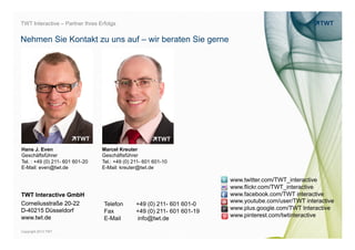 TWT Interactive – Partner Ihres Erfolgs


Nehmen Sie Kontakt zu uns auf – wir beraten Sie gerne




Hans J. Even                     Marcel Kreuter
Geschäftsführer                  Geschäftsführer
Tel. : +49 (0) 211- 601 601-20   Tel.: +49 (0) 211- 601 601-10
E-Mail: even@twt.de              E-Mail: kreuter@twt.de

                                                                          www.twitter.com/TWT_interactive
                                                                          www.flickr.com/TWT_interactive
TWT Interactive GmbH                                                      www.facebook.com/TWT interactive
                                                                          www.youtube.com/user/TWT interactive




                                                                                                                 bild: bdnegin auf flickr.com
Corneliusstraße 20-22             Telefon       +49 (0) 211- 601 601-0
D-40215 Düsseldorf                                                        www.plus.google.com/TWT Interactive
                                  Fax           +49 (0) 211- 601 601-19
www.twt.de                                                                www.pinterest.com/twtinteractive
                                  E-Mail        info@twt.de

Copyright 2013 TWT
 